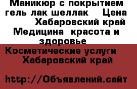 Маникюр с покрытием гель-лак/шеллак  › Цена ­ 500 - Хабаровский край Медицина, красота и здоровье » Косметические услуги   . Хабаровский край